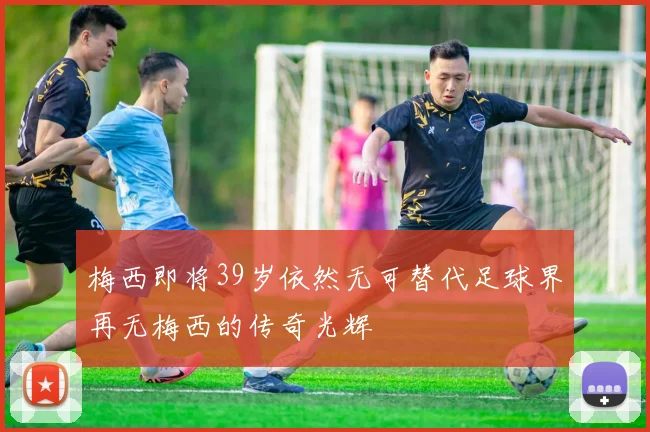梅西即将39岁依然无可替代足球界再无梅西的传奇光辉