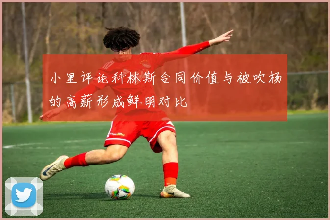 小里评论科林斯合同价值与被吹杨的高薪形成鲜明对比