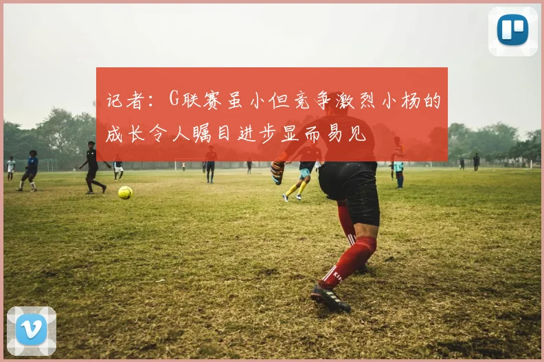记者：G联赛虽小但竞争激烈小杨的成长令人瞩目进步显而易见