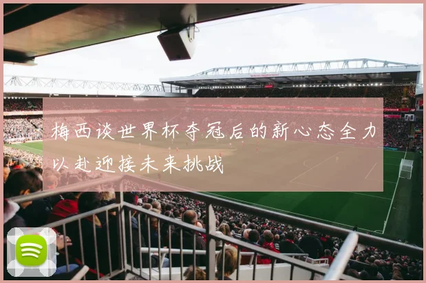 梅西谈世界杯夺冠后的新心态全力以赴迎接未来挑战