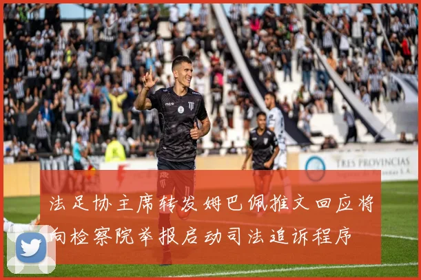 法足协主席转发姆巴佩推文回应将向检察院举报启动司法追诉程序