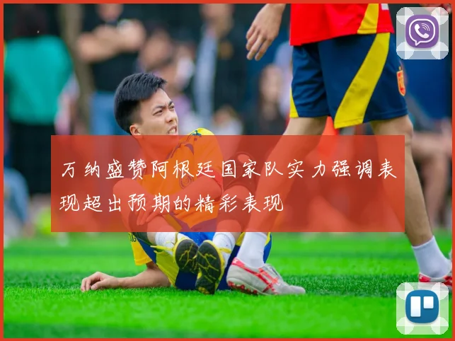 万纳盛赞阿根廷国家队实力强调表现超出预期的精彩表现