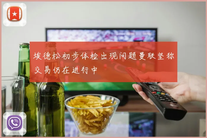 埃德松初步体检出现问题曼联坚称交易仍在进行中