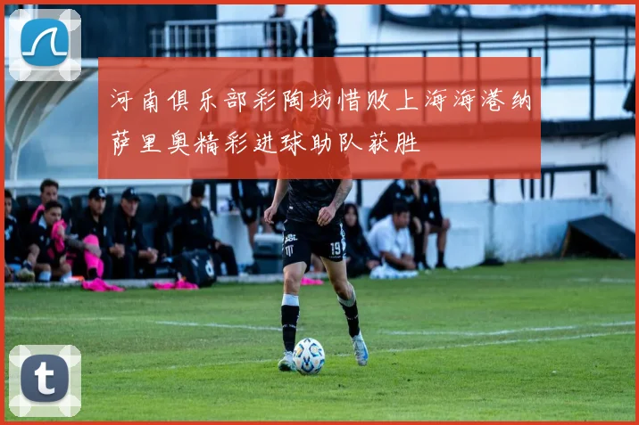 河南俱乐部彩陶坊惜败上海海港纳萨里奥精彩进球助队获胜