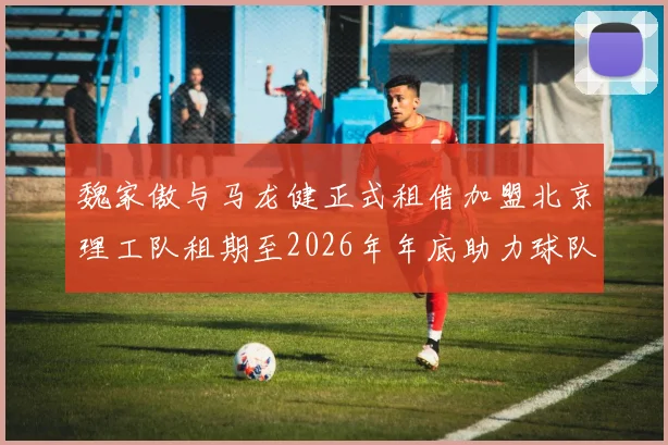 魏家傲与马龙健正式租借加盟北京理工队租期至2026年年底助力球队发展
