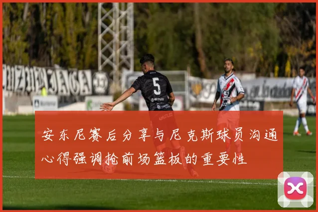 安东尼赛后分享与尼克斯球员沟通心得强调抢前场篮板的重要性