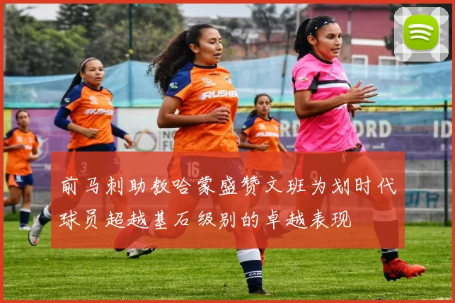 前马刺助教哈蒙盛赞文班为划时代球员超越基石级别的卓越表现