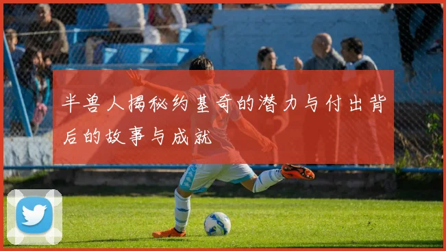 半兽人揭秘约基奇的潜力与付出背后的故事与成就