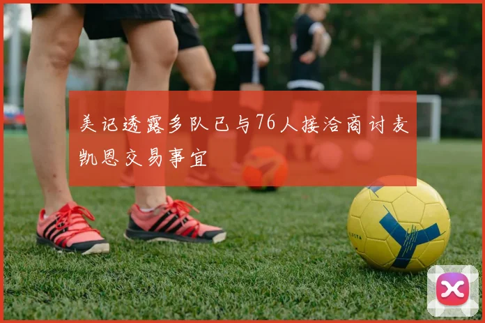 美记透露多队已与76人接洽商讨麦凯恩交易事宜