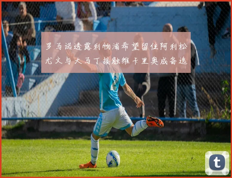 罗马诺透露利物浦希望留住阿利松尤文与大马丁接触维卡里奥成备选