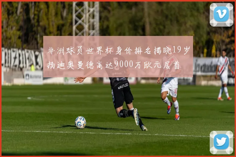 非洲球员世界杯身价排名揭晓19岁扬迪奥曼德高达9000万欧元居首