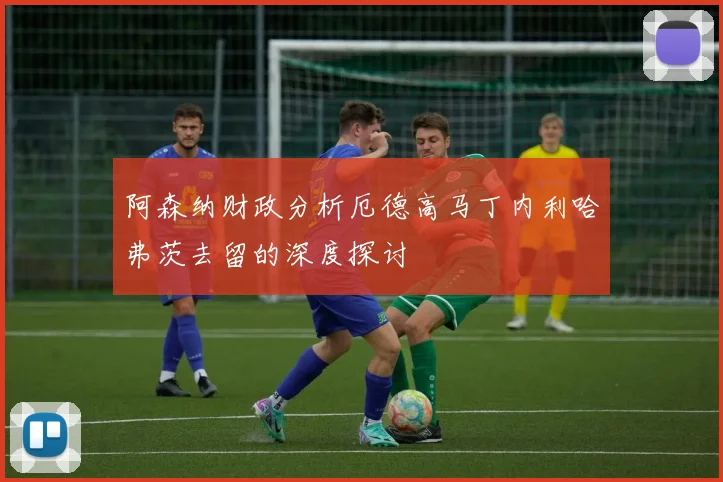 阿森纳财政分析厄德高马丁内利哈弗茨去留的深度探讨