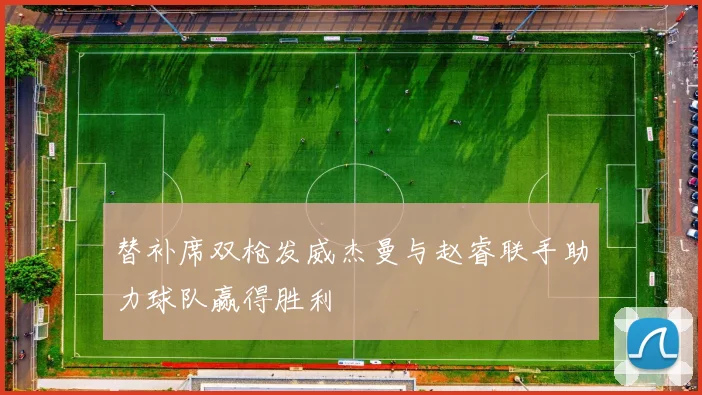 替补席双枪发威杰曼与赵睿联手助力球队赢得胜利