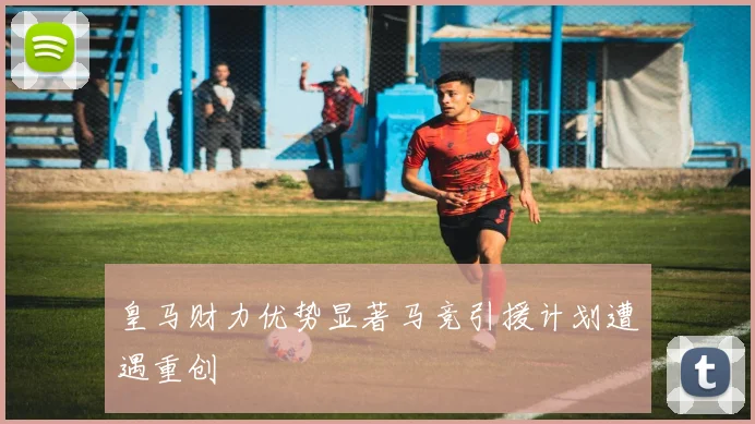 皇马财力优势显著马竞引援计划遭遇重创