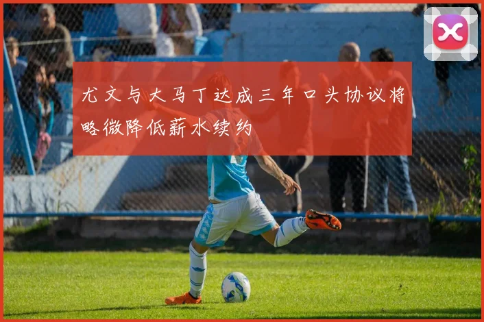 尤文与大马丁达成三年口头协议将略微降低薪水续约
