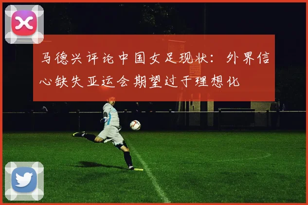 马德兴评论中国女足现状：外界信心缺失亚运会期望过于理想化