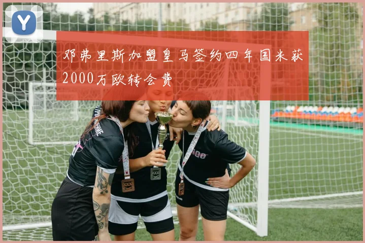 邓弗里斯加盟皇马签约四年国米获2000万欧转会费