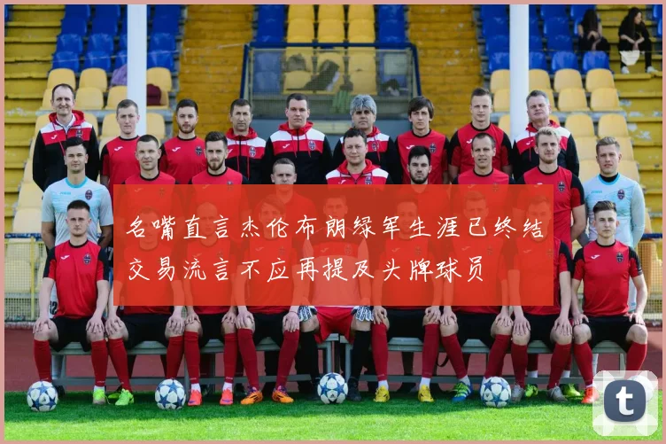 名嘴直言杰伦布朗绿军生涯已终结交易流言不应再提及头牌球员