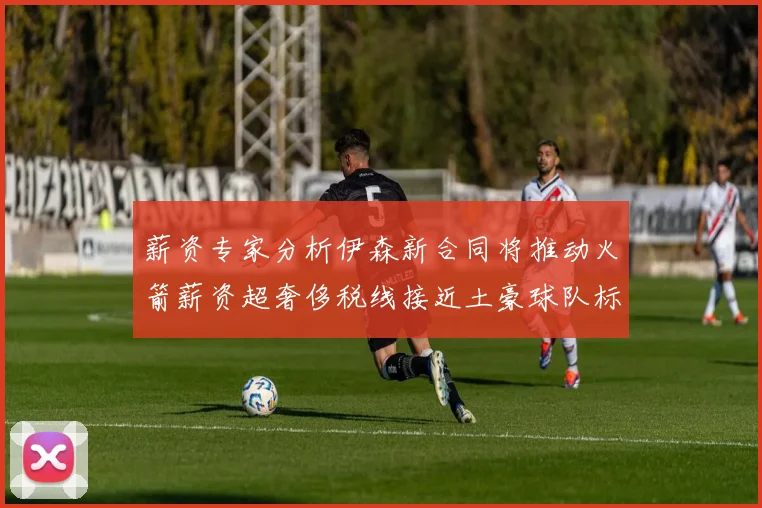 薪资专家分析伊森新合同将推动火箭薪资超奢侈税线接近土豪球队标准