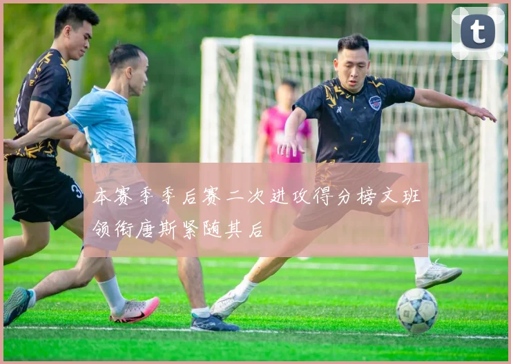 本赛季季后赛二次进攻得分榜文班领衔唐斯紧随其后