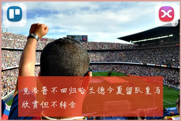 克洛普不回归哈兰德今夏留队皇马欣赏但不转会