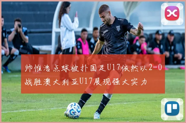 帅惟浩点球被扑国足U17依然以2-0战胜澳大利亚U17展现强大实力